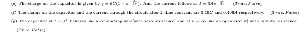 (e) The charge on the capacitor is given by q = 6C(1 - e 28 ). And the current follows as I = 3Ae 2s. (True, False)
(f) The charge on the capacitor and the current through the circuit after 2 time constant are 5.19C and 0.406A respectively.
(True, False)
(g) The capacitor at t = 0+ behaves like a conducting wire[with zero resistance] and at t o like an open circuit[ with infinite resistance].
(True, False)
