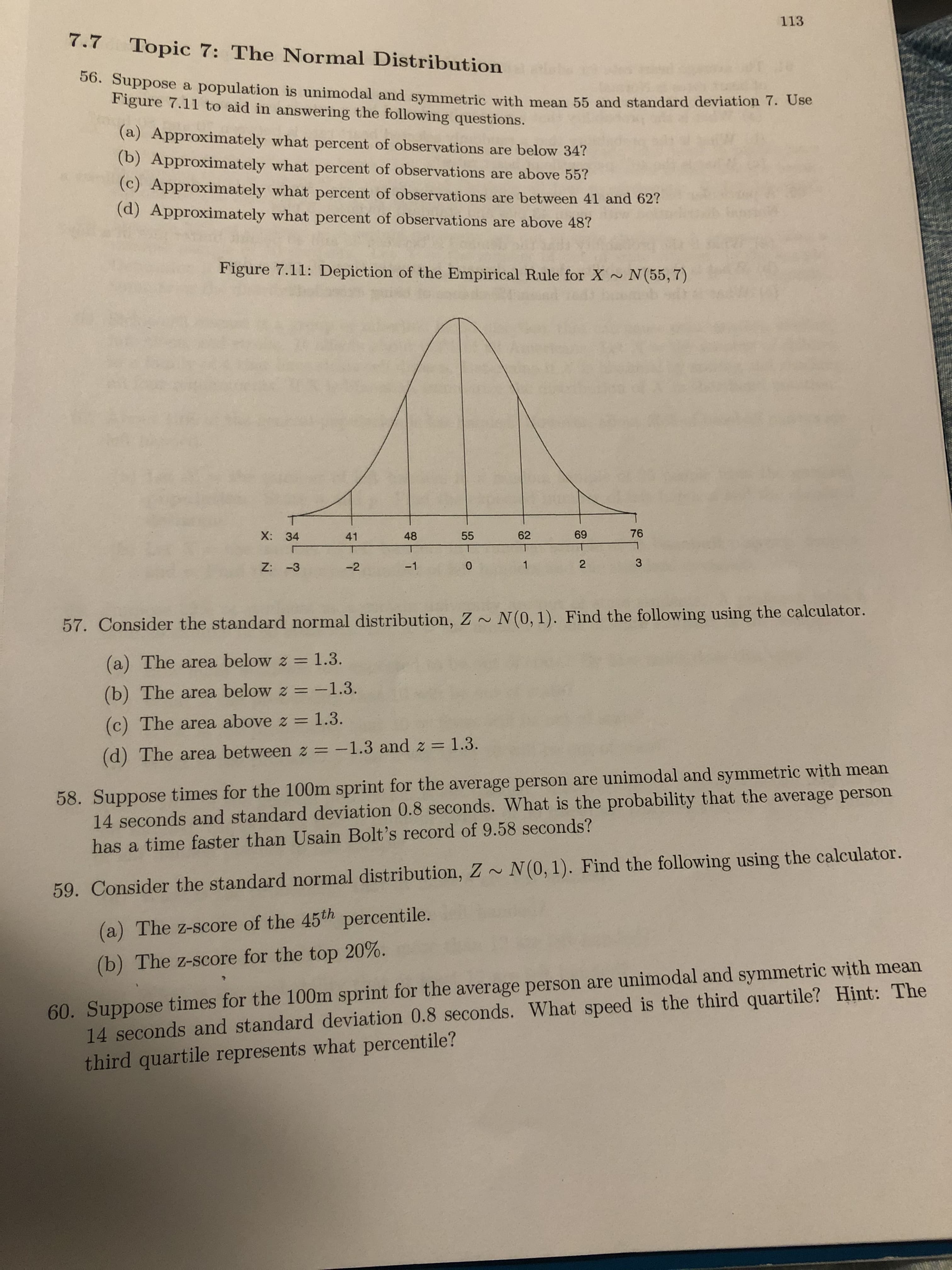 113
7.7
Topic 7: The Normal Distribution
00. Suppose a population is unimodal and symmetric with mean 55 and standard deviation 7. Use
Figure 7.11 to aid in answering the following questions.
(a) Approximately what percent of observations are below 34?
(b) Approximately what percent of observations are above 55?
(c) Approximately what percent of observations are between 41 and 62?
(d) Approximately what percent of observations are above 48?
Figure 7.11: Depiction of the Empirical Rule for X N(55, 7)
X: 34
41
48
55
62
69
76
Z: -3
-2
-1
2
57. Consider the standard normal distribution, Z ~ N(0, 1). Find the following using the calculator.
(a) The area below z = 1.3.
(b) The area below z =-1.3.
(c) The area above z = 1.3.
%3D
(d) The area between z = -1.3 and z = 1.3.
58. Suppose times for the 100m sprint for the average person are unimodal and symmetric with mean
14 seconds and standard deviation 0.8 seconds. What is the probability that the average person
has a time faster than Usain Bolt's record of 9.58 seconds?
59. Consider the standard normal distribution, Z ~ N(0, 1). Find the following using the calculator.
(a) The z-score of the 45th percentile.
60. Suppose times for the 100m sprint for the average person are unimodal and symmetric with mean
14 seconds and standard deviation 0.8 seconds. What speed is the third quartile? Hint: The
third quartile represents what percentile?
(b) The z-score for the top 20%.
3.
