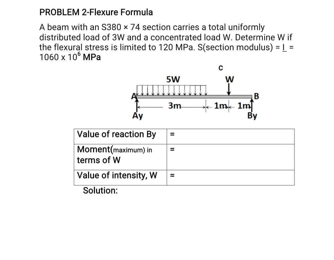 PROBLEM 2-FIlexure Formula
A beam with an S380 x 74 section carries a total uniformly
distributed load of 3W and a concentrated load W. Determine W if
the flexural stress is limited to 120 MPa. S(section modulus) = L =
1060 x 10° MPa
%3D
5W
W
B
- 1mk 1mf
By
3m
Value of reaction By
Moment(maximum) in
terms of W
%3D
Value of intensity, W
Solution:
II
