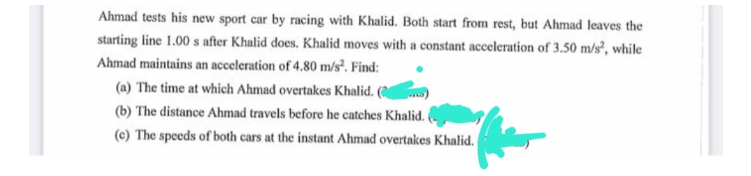 Ahmad tests his new sport car by racing with Khalid. Both start from rest, but Ahmad leaves the
starting line 1.00 s after Khalid does. Khalid moves with a constant acceleration of 3.50 m/s², while
Ahmad maintains an acceleration of 4.80 m/s². Find:
(a) The time at which Ahmad overtakes Khalid.
(b) The distance Ahmad travels before he catches Khalid.
(c) The speeds of both cars at the instant Ahmad overtakes Khalid.