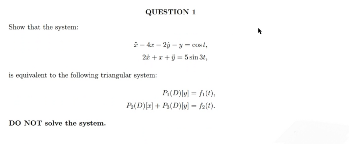 Show that the system:
QUESTION 1
DO NOT solve the system.
- 4x - 2y - y = cost,
2x + x + y = 5 sin 3t,
is equivalent to the following triangular system:
P₁(D) [y] = fi(t),
P₂(D) [x] + P3(D) [y] =f2(t).