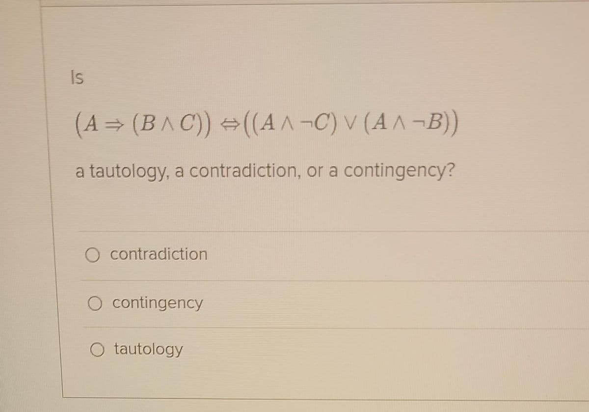 Is
(A⇒ (B^C)) ⇒((A^¬C) V (A^¬B))
a tautology, a contradiction, or a contingency?
O contradiction
O contingency
O tautology