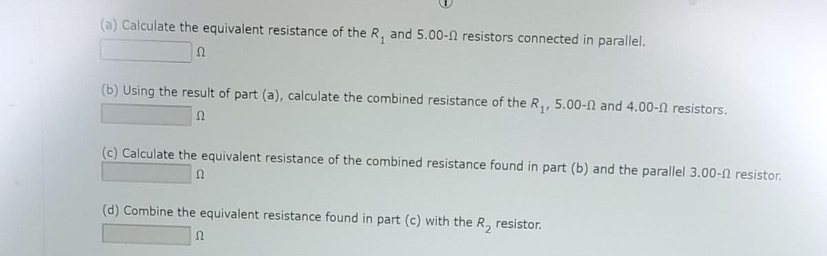 (a) Calculate the equivalent resistance of the R₁ and 5.00- resistors connected in parallel.
Ω
(b) Using the result of part (a), calculate the combined resistance of the R₁, 5.00- and 4.00- resistors.
Ω
(c) Calculate the equivalent resistance of the combined resistance found in part (b) and the parallel 3.00- resistor.
Ω
(d) Combine the equivalent resistance found in part (c) with the R₂ resistor.
Ω