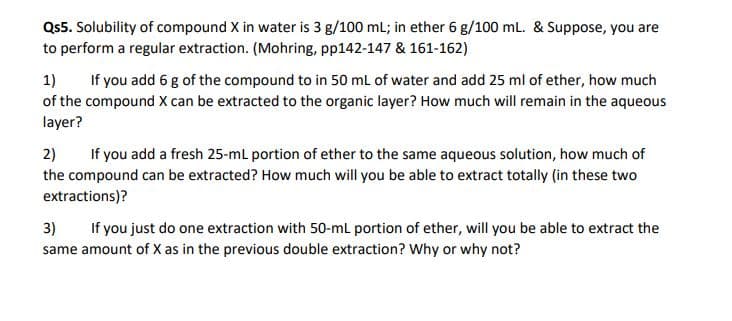 Qs5. Solubility of compound X in water is 3 g/100 mL; in ether 6 g/100 mL. & Suppose, you are
to perform a regular extraction. (Mohring, pp142-147 & 161-162)
1)
of the compound X can be extracted to the organic layer? How much will remain in the aqueous
layer?
If you add 6 g of the compound to in 50 mL of water and add 25 ml of ether, how much
2)
the compound can be extracted? How much will you be able to extract totally (in these two
extractions)?
If you add a fresh 25-mL portion of ether to the same aqueous solution, how much of
3)
same amount of X as in the previous double extraction? Why or why not?
If you just do one extraction with 50-mL portion of ether, will you be able to extract the
