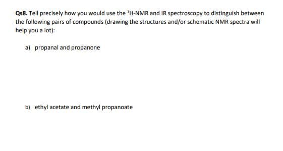 Qs8. Tell precisely how you would use the H-NMR and IR spectroscopy to distinguish between
the following pairs of compounds (drawing the structures and/or schematic NMR spectra will
help you a lot):
a) propanal and propanone
b) ethyl acetate and methyl propanoate
