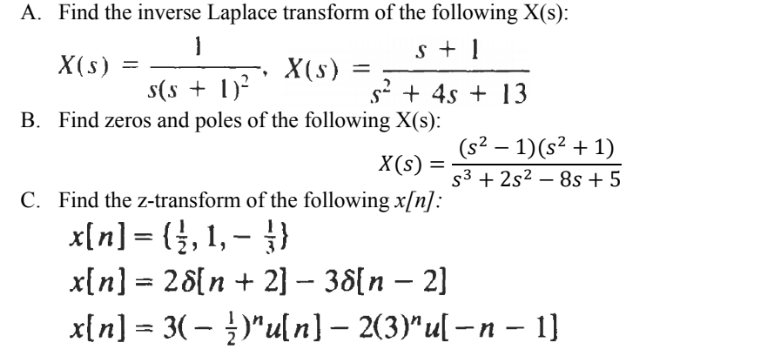A. Find the inverse Laplace transform of the following X(s):
s + 1
X(s) =
X(s) =
s(s + 1)?
B. Find zeros and poles of the following X(s):
s' + 4s + 13
(s² – 1)(s² + 1)
X(s)
%3D
s3 + 2s² – 8s + 5
C. Find the z-transform of the following x[n]:
x[n] = (}, 1, – }}
x{n] = 28{n + 2] – 38[n – 2]
x[n] = 3(– )"u[ n] – 2(3)"u[ – n – 1]
%3D
-
