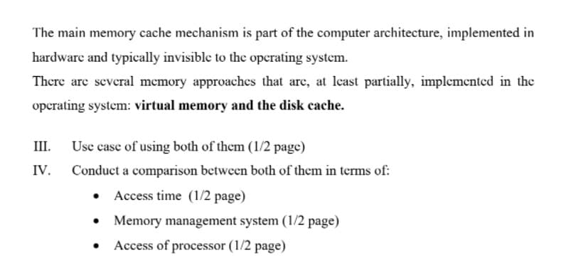 The main memory cache mechanism is part of the computer architecture, implemented in
hardware and typically invisible to the operating system.
There are several memory approaches that are, at least partially, implemented in the
operating system: virtual memory and the disk cache.
III.
Use case of using both of them (1/2 page)
IV.
Conduct a comparison between both of them in terms of:
Access time (1/2 page)
• Memory management system (1/2 page)
Access of processor (1/2 page)

