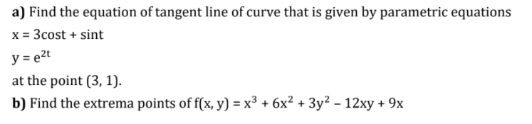 a) Find the equation of tangent line of curve that is given by parametric equations
x = 3cost + sint
y = e2t
at the point (3, 1).
b) Find the extrema points of f(x, y) = x³ + 6x² + 3y? – 12xy + 9x
