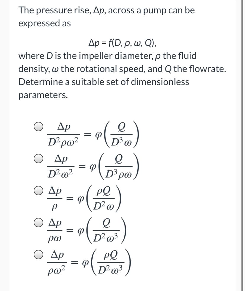 The pressure rise, Ap, across a pump can be
expressed as
Δp - f D, ρ, ω, Q ),
where D is the impeller diameter, p the fluid
density, w the rotational speed, and Q the flowrate.
Determine a suitable set of dimensionless
parameters.
Др
D²pa²
D³
Ap
D3
Ο Δp
PQ
Ο Δp
%D
po
D²o3
Ap
PQ
po²
D²»³
