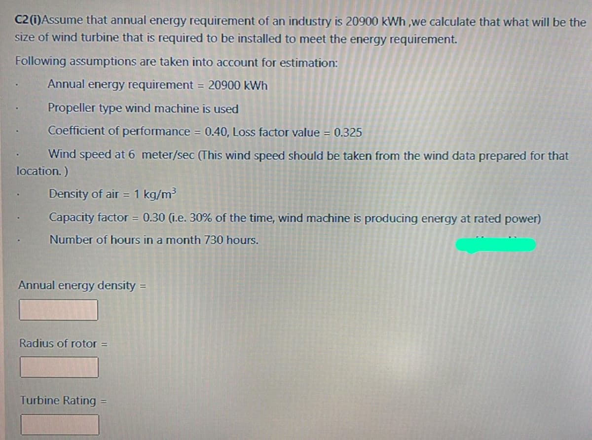 C2 (i)Assume that annual energy requirement of an industry is 20900 kWh ,we calculate that what will be the
size of wind turbine that is required to be installed to meet the energy requirement.
Following assumptions are taken into account for estimation:
Annual energy requirement
20900 kWh
%3D
Propeller type wind machine is used
Coefficient of performance = 0.40, Loss factor value = 0.325
Wind speed at 6 meter/sec (This wind speed should be taken from the wind data prepared for that
location. )
Density of air = 1 kg/m
Capacity factor = 0.30 (i.e. 30% of the time, wind machine is producing energy at rated power)
Number of hours in a month 730 hours.
Annual energy density =
Radius of rotor =
Turbine Rating =
