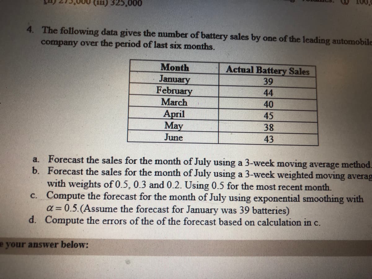 (111) 325,000
4. The following data gives the number of battery sales by one of the leading automobile
company over the period of last six months.
Month
January
February
March
Actual Battery Sales
39
44
40
April
May
June
45
38
43
a. Forecast the sales for the month of July using a 3-week moving average method.
b. Forecast the sales for the month of July using a 3-week weighted moving averag
with weights of 0.5, 0.3 and 0.2. Using 0.5 for the most recent month.
c. Compute the forecast for the month of July using exponential smoothing with
a = 0.5.(Assume the forecast for January was 39 batteries)
d. Compute the errors of the of the forecast based on calculation in c.
%3D
e your answer below:
