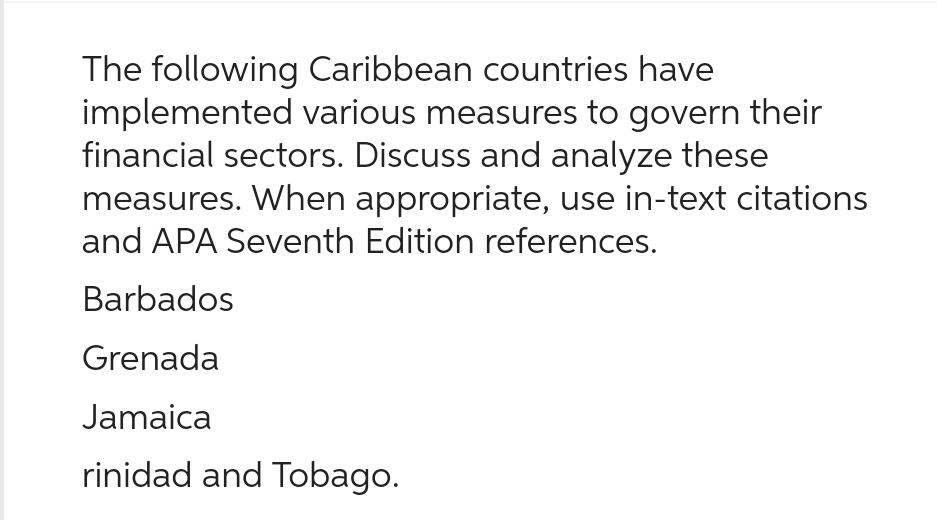 The following Caribbean countries have
implemented various measures to govern their
financial sectors. Discuss and analyze these
measures. When appropriate, use in-text citations
and APA Seventh Edition references.
Barbados
Grenada
Jamaica
rinidad and Tobago.