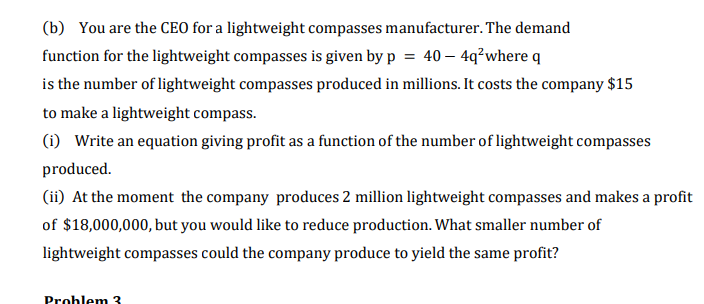 (b) You are the CEO for a lightweight compasses manufacturer. The demand
function for the lightweight compasses is given by p = 40 – 4q²where q
is the number of lightweight compasses produced in millions. It costs the company $15
to make a lightweight compass.
(i) Write an equation giving profit as a function of the number of lightweight compasses
produced.
(ii) At the moment the company produces 2 million lightweight compasses and makes a profit
of $18,000,000, but you would like to reduce production. What smaller number of
lightweight compasses could the company produce to yield the same profit?
Problem з
