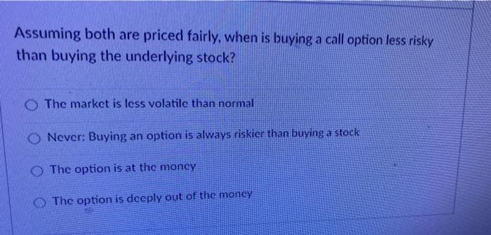 Assuming both are priced fairly, when is buying a call option less risky
than buying the underlying stock?
O The market is less volatile than normal
O Never: Buying an option is always riskier than buying a stock
O The option is at the moncy
O The option is dceply out of the money
