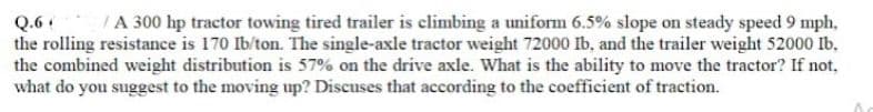 Q.6
/A 300 hp tractor towing tired trailer is climbing a uniform 6.5% slope on steady speed 9 mph,
the rolling resistance is 170 Ib/ton. The single-axle tractor weight 72000 Ib, and the trailer weight 52000 Ib.
the combined weight distribution is 57% on the drive axle. What is the ability to move the tractor? If not.
what do you suggest to the moving up? Discuses that according to the coefficient of traction.