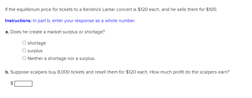 If the equilibrium price for tickets to a Kendrick Lamar concert is $120 each, and he sells them for $100.
Instructions: In part b, enter your response as a whole number.
a. Does he create a market surplus or shortage?
shortage
surplus
Neither a shortage nor a surplus.
b. Suppose scalpers buy 8,000 tickets and resell them for $120 each. How much profit do the scalpers earn?