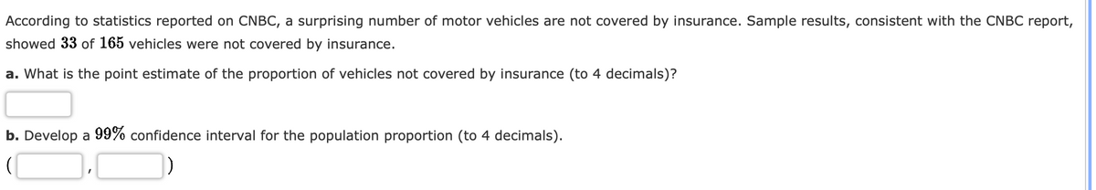 According to statistics reported on CNBC, a surprising number of motor vehicles are not covered by insurance. Sample results, consistent with the CNBC report,
showed 33 of 165 vehicles were not covered by insurance.
a. What is the point estimate of the proportion of vehicles not covered by insurance (to 4 decimals)?
b. Develop a 99% confidence interval for the population proportion (to 4 decimals).
)
I