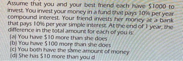 Assume that you and your best friend each have $1000 to
invest. You invest your money in a fund that pays 10% per year
compound interest. Your friend invests her money at a bank
that pays 10% per year simple interest. At the end of 1 year, the
difference in the total amount for each of you is:
(a) You have $10 more than she does
(b) You have $100 more than she does
(c) You both have the same amount of money
(d) She has $10 more than you d