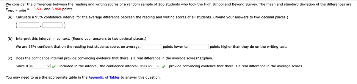 We consider the differences between the reading and writing scores of a random sample of 200 students who took the High School and Beyond Survey. The mean and standard deviation of the differences are
Xread
= -0.531 and 8.858 points.
write
(a) Calculate a 95% confidence interval for the average difference between the reading and writing scores of all students. (Round your answers to two decimal places.)
(b) Interpret this interval in context. (Round your answers to two decimal places.)
We are 95% confident that on the reading test students score, on average,
points lower to
You may need to use the appropriate table in the Appendix of Tables to answer this question.
points higher than they do on the writing test.
(c) Does the confidence interval provide convincing evidence that there is a real difference in the average scores? Explain.
Since 0 is
included in the interval, the confidence interval does not
provide convincing evidence that there is a real difference in the average scores.