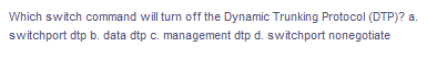 Which switch command will turn off the Dynamic Trunking Protocol (DTP)? a.
switchport dtp b. data dtp c. management dtp d. switchport nonegotiate
