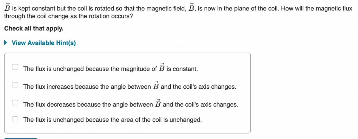 B is kept constant but the coil is rotated so that the magnetic field, B, is now in the plane of the coil. How will the magnetic flux
through the coil change as the rotation occurs?
Check all that apply.
► View Available Hint(s)
The flux is unchanged because the magnitude of B is constant.
The flux increases because the angle between B and the coil's axis changes.
The flux decreases because the angle between B and the coil's axis changes.
The flux is unchanged because the area of the coil is unchanged.
0