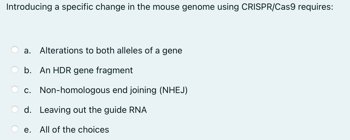 Introducing a specific change in the mouse genome using CRISPR/Cas9 requires:
a. Alterations to both alleles of a gene
b. An HDR gene fragment
c.
Non-homologous end joining (NHEJ)
d. Leaving out the guide RNA
e.
All of the choices