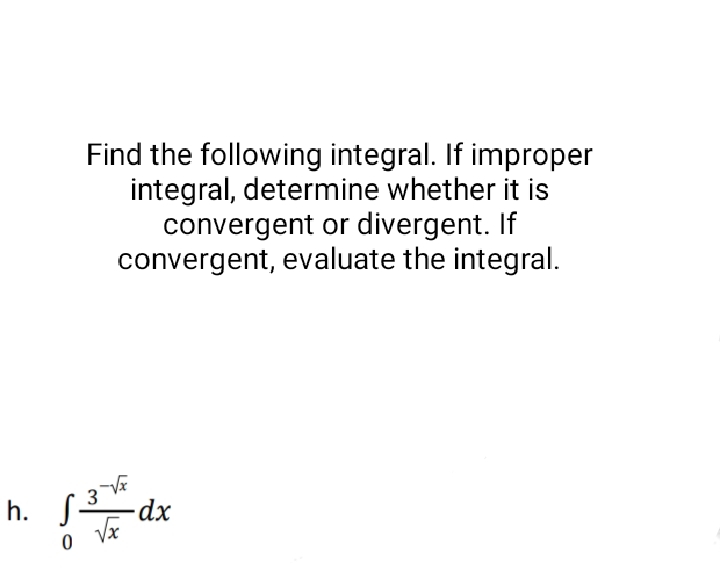 Find the following integral. If improper
integral, determine whether it is
convergent or divergent. If
convergent, evaluate the integral.
h. √ 3√x
0 Vx
-dx