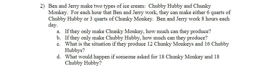 2) Ben and Jerry make two types of ice cream: Chubby Hubby and Chunky
Monkey. For each hour that Ben and Jerry work, they can make either 6 quarts of
Chubby Hubby or 3 quarts of Chunky Monkey. Ben and Jerry work 8 hours each
day.
a. If they only make Chunky Monkey, how much can they produce?
b.
If they only make Chubby Hubby, how much can they produce?
c. What is the situation if they produce 12 Chunky Monkeys and 16 Chubby
Hubbys?
d.
What would happen if someone asked for 18 Chunky Monkey and 18
Chubby Hubby?