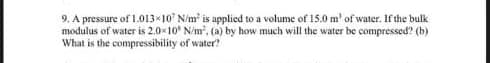 9. A pressure of 1.013×10 N/m² is applied to a volume of 15.0 m' of water. If the bulk
modulus of water is 2.0×10 N/m². (a) by how much will the water be compressed? (b)
What is the compressibility of water?