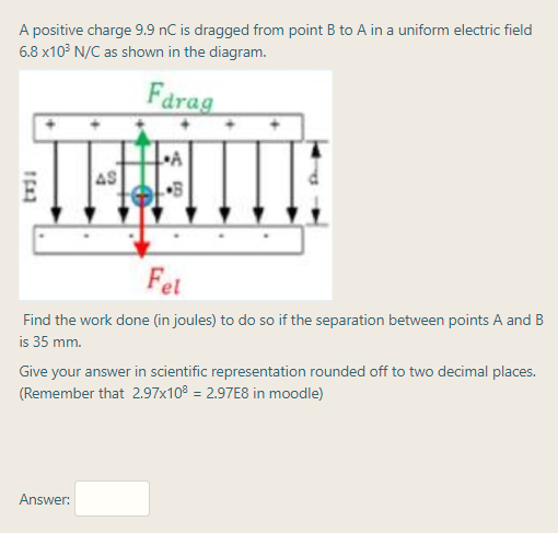 A positive charge 9.9 nC is dragged from point B to A in a uniform electric field
6.8 x10³ N/C as shown in the diagram.
Farag
4S
Fet
Find the work done (in joules) to do so if the separation between points A and B
is 35 mm.
Give your answer in scientific representation rounded off to two decimal places.
(Remember that 2.97x10° = 2.97E8 in moodle)
