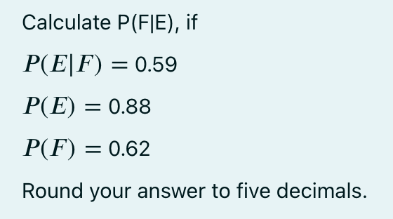 Calculate P(FIE), if
P(E|F) = 0.59
P(E) = 0.88
P(F) = 0.62
Round your answer to five decimals.