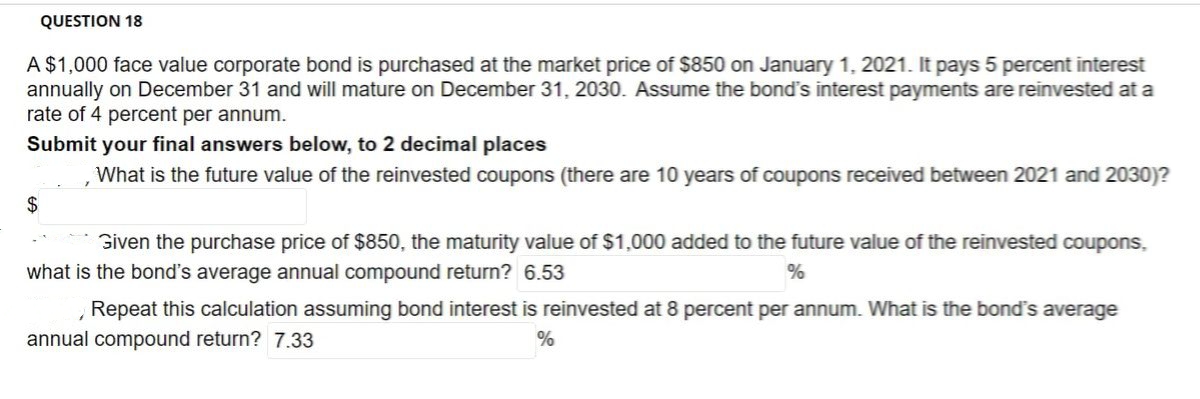 QUESTION 18
A $1,000 face value corporate bond is purchased at the market price of $850 on January 1, 2021. It pays 5 percent interest
annually on December 31 and will mature on December 31, 2030. Assume the bond's interest payments are reinvested at a
rate of 4 percent per annum.
Submit your final answers below, to 2 decimal places
What is the future value of the reinvested coupons (there are 10 years of coupons received between 2021 and 2030)?
$
Given the purchase price of $850, the maturity value of $1,000 added to the future value of the reinvested coupons,
what is the bond's average annual compound return? 6.53
Repeat this calculation assuming bond interest is reinvested at 8 percent per annum. What is the bond's average
annual compound return? 7.33

