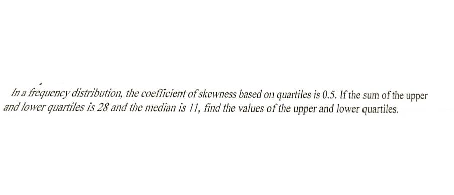 In a frequency distribution, the coefficient of skewness based on quartiles is 0.5. If the sum of the upper
and lower quartiles is 28 and the median is 11, find the values of the upper and lower quartiles.
