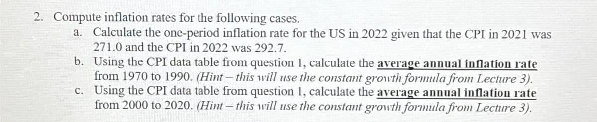 2. Compute inflation rates for the following cases.
a. Calculate the one-period inflation rate for the US in 2022 given that the CPI in 2021 was
271.0 and the CPI in 2022 was 292.7.
b. Using the CPI data table from question 1, calculate the average annual inflation rate
from 1970 to 1990. (Hint- this will use the constant growth formula from Lecture 3).
c. Using the CPI data table from question 1, calculate the average annual inflation rate
from 2000 to 2020. (Hint- this will use the constant growth formula from Lecture 3).