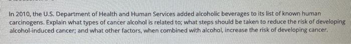 In 2010, the U.S. Department of Health and Human Services added alcoholic beverages to its list of known human
carcinogens. Explain what types of cancer alcohol is related to; what steps should be taken to reduce the risk of developing
alcohol-induced cancer; and what other factors, when combined with alcohol, increase the risk of developing cancer.
