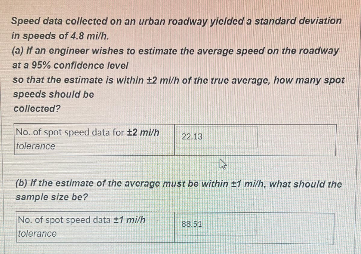 Speed data collected on an urban roadway yielded a standard deviation
in speeds of 4.8 mi/h.
(a) If an engineer wishes to estimate the average speed on the roadway
at a 95% confidence level
so that the estimate is within ±2 mi/h of the true average, how many spot
speeds should be
collected?
No. of spot speed data for ±2 mi/h
tolerance
22.13
A
(b) If the estimate of the average must be within ±1 mi/h, what should the
sample size be?
No. of spot speed data ±1 mi/h
tolerance
88.51