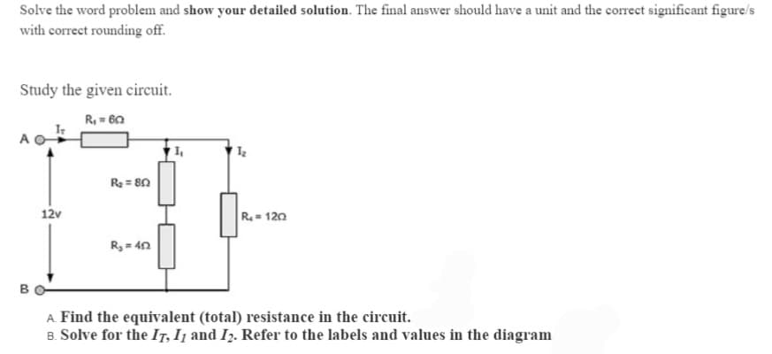 Solve the word problem and show your detailed solution. The final answer should have a unit and the correct significant figure/s
with correct rounding off.
Study the given circuit.
R, = 60
IT
R = 80
12v
R.= 120
R, = 40
B
A. Find the equivalent (total) resistance in the circuit.
B. Solve for the IT, I1 and I2. Refer to the labels and values in the diagram
