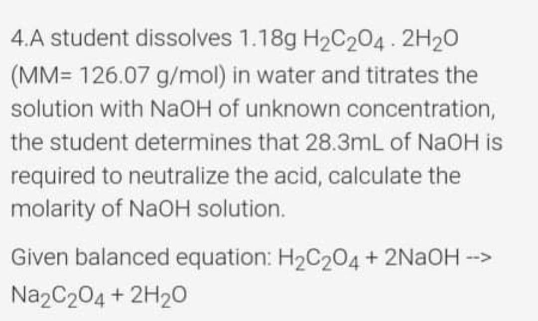 4.A student dissolves 1.18g H2C204. 2H20
(MM= 126.07 g/mol) in water and titrates the
solution with NAOH of unknown concentration,
the student determines that 28.3mL of NaOH is
required to neutralize the acid, calculate the
molarity of NaOH solution.
Given balanced equation: H2C204 + 2NAOH -->
Na2C204 + 2H20

