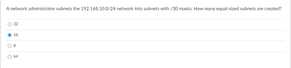 A network administrator subnets the 192.168.10.0/24 network into subnets with /30 masks. How many equal-sized subnets are created?
O 32
O 16
O 8
O 64

