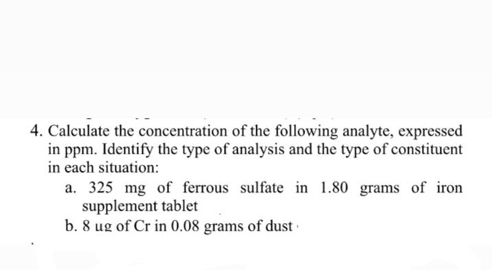 4. Calculate the concentration of the following analyte, expressed
in ppm. Identify the type of analysis and the type of constituent
in each situation:
a. 325 mg of ferrous sulfate in 1.80 grams of iron
supplement tablet
b. 8 ug of Cr in 0.08 grams of dust ·
