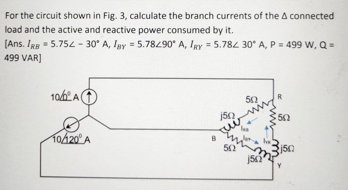 For the circuit shown in Fig. 3, calculate the branch currents of the A connected
load and the active and reactive power consumed by it.
%3D
%3D
%3D
[Ans. IRB = 5.752 - 30° A, IBy = 5.78490° A, IRY = 5.784 30° A, P = 499 W, Q =
%3D
499 VAR]
R
106º A
50
j50
IRB
lBY
10420° A
IYR
j50
j5Q
Y
