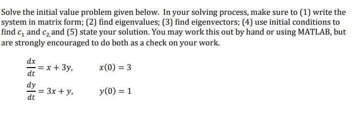 Solve the initial value problem given below. In your solving process, make sure to (1) write the
system in matrix form; (2) find eigenvalues; (3) find eigenvectors; (4) use initial conditions to
find c₁ and c₂, and (5) state your solution. You may work this out by hand or using MATLAB, but
are strongly encouraged to do both as a check on your work.
dx
dt
dy
dt
= x + 3y,
= : 3x + y,
x(0) = 3
y (0) = 1