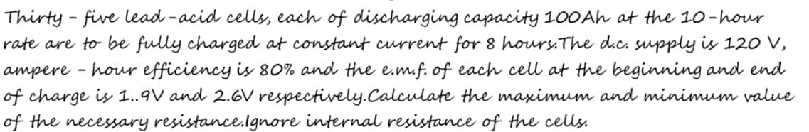 Thirty - five lead -acid cells, each of discharging capacity 100Ah at the 10-hour
rate are to be fully charged at constant current for 8 hours.The dic. supply is 120 V,
ampere - hour efficiency is 80O% and the e.m.f. of each cell at the beginning and end
of charge is 1.9V and 2.6V respectively.Calculate the maximum and minimum value
of the necessary resistance.lgnore internal resistance of the cells.
