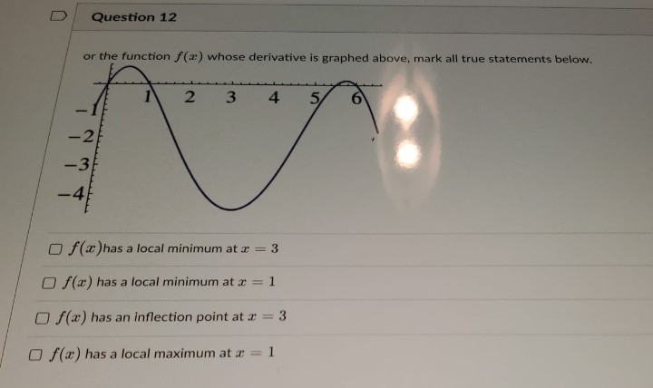 Question 12
or the function f(x) whose derivative is graphed above, mark all true statements below.
1
-2
-3
-4
2 3 4
Of(x) has a local minimum at x = 3
Of(x) has a local minimum at x = 1
Of(x) has an inflection point at x = 3
Of(x) has a local maximum at x = 1
5