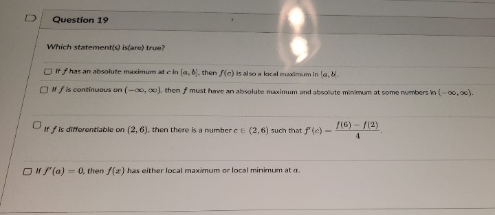 Question 19
Which statement(s) is(are) true?
□ If f has an absolute maximum at e in [a, b]. then f(c) is also a local maximum in (a, bl.
□ If f is continuous on (-∞o, oo), then f must have an absolute maximum and absolute minimum at some numbers in (-∞0,00).
If f is differentiable on (2, 6), then there is a number c = (2,6) such that f' (c) =
=
If f'(a)= 0, then f(x) has either local maximum or local minimum at a.
f(6) - f(2)
4