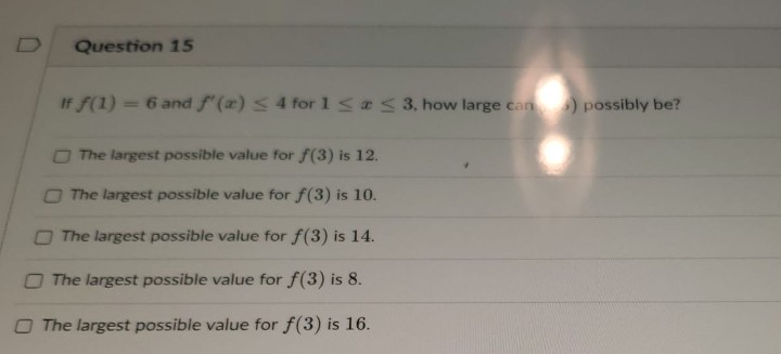 Question 15
If f(1) = 6 and f'(a) ≤ 4 for 1 ≤ ≤ 3, how large can) possibly be?
The largest possible value for f(3) is 12.
The largest possible value for f(3) is 10.
The largest possible value for f(3) is 14.
The largest possible value for f(3) is 8.
O The largest possible value for f(3) is 16.