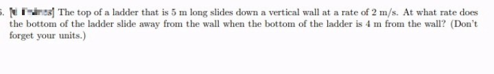 5.
The top of a ladder that is 5 m long slides down a vertical wall at a rate of 2 m/s. At what rate does
the bottom of the ladder slide away from the wall when the bottom of the ladder is 4 m from the wall? (Don't
forget your units.)