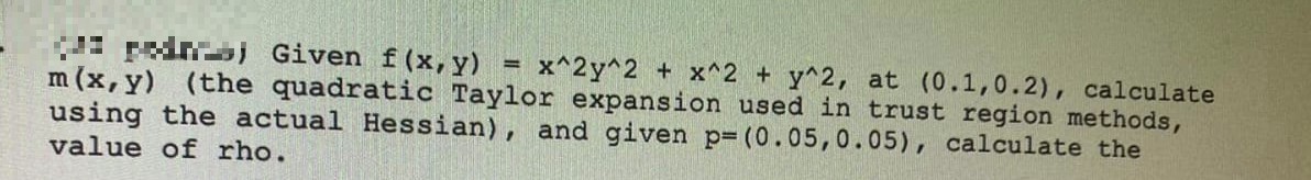 ped) Given f(x,y)
x^2y^2 + x^2 + y^2, at (0.1,0.2), calculate
m (x, y) (the quadratic Taylor expansion used in trust region methods,
using the actual Hessian), and given p= (0.05,0.05), calculate the
value of rho.
=