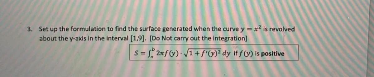 3. Set up the formulation to find the surface generated when the curve y = x² is revolved
about the y-axis in the interval [1,9]. [Do Not carry out the integration]
S = f 2nf (y) √1+f'(y)² dy if f(y) is positive