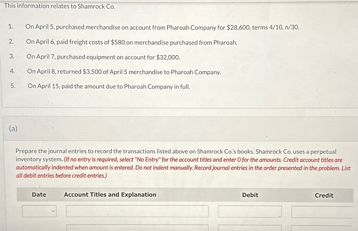 This information relates to Shamrock Co.
1.
2.
3.
4.
5.
(a)
On April 5, purchased merchandise on account from Pharoah Company for $28,600, terms 4/10, n/30.
On April 6, paid freight costs of $580 on merchandise purchased from Pharoah.
On April 7, purchased equipment on account for $32,000.
On April 8, returned $3,500 of April 5 merchandise to Pharoah Company.
On April 15, paid the amount due to Pharoah Company in full.
Prepare the journal entries to record the transactions listed above on Shamrock Co.'s books. Shamrock Co. uses a perpetual
inventory system. (If no entry is required, select "No Entry" for the account titles and enter O for the amounts. Credit account titles are
automatically indented when amount is entered. Do not indent manually. Record journal entries in the order presented in the problem. List
all debit entries before credit entries.)
Date
Account Titles and Explanation
Debit
Credit
